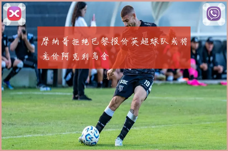 摩纳哥拒绝巴黎报价英超球队或将竞价阿克利乌舍