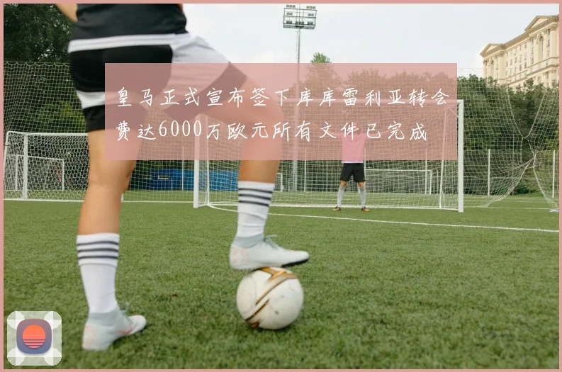 皇马正式宣布签下库库雷利亚转会费达6000万欧元所有文件已完成