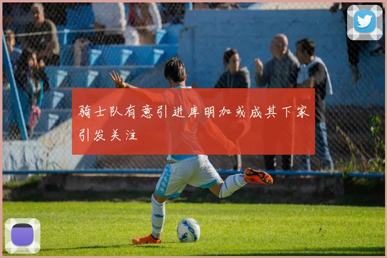 骑士队有意引进库明加或成其下家引发关注