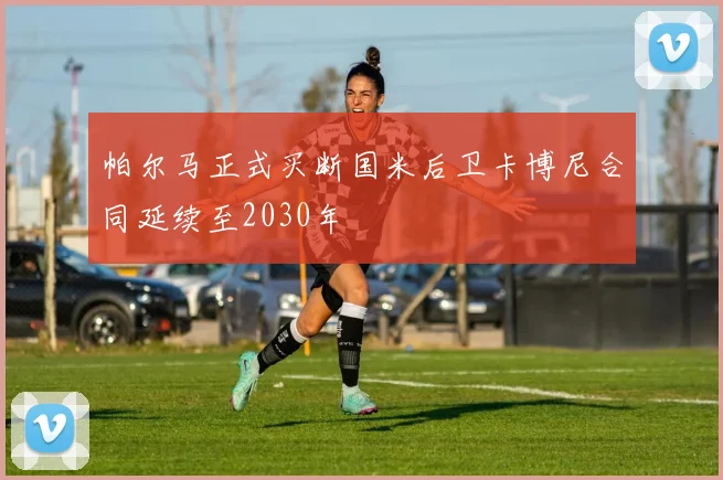 帕尔马正式买断国米后卫卡博尼合同延续至2030年