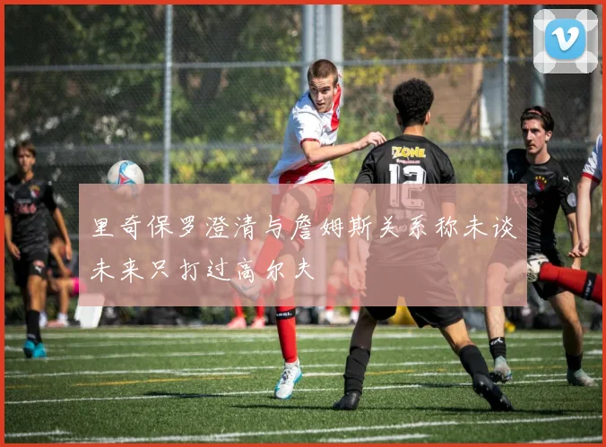 里奇保罗澄清与詹姆斯关系称未谈未来只打过高尔夫