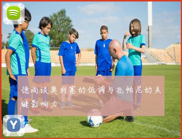 德尚谈奥利塞的低调与孔帕尼的关键影响力