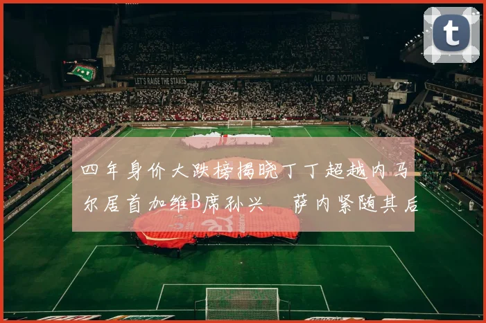 四年身价大跌榜揭晓丁丁超越内马尔居首加维B席孙兴慜萨内紧随其后