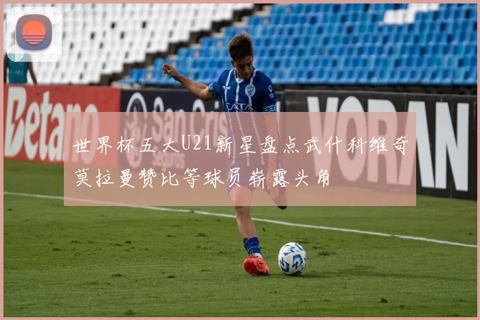 世界杯五大U21新星盘点武什科维奇莫拉曼赞比等球员崭露头角