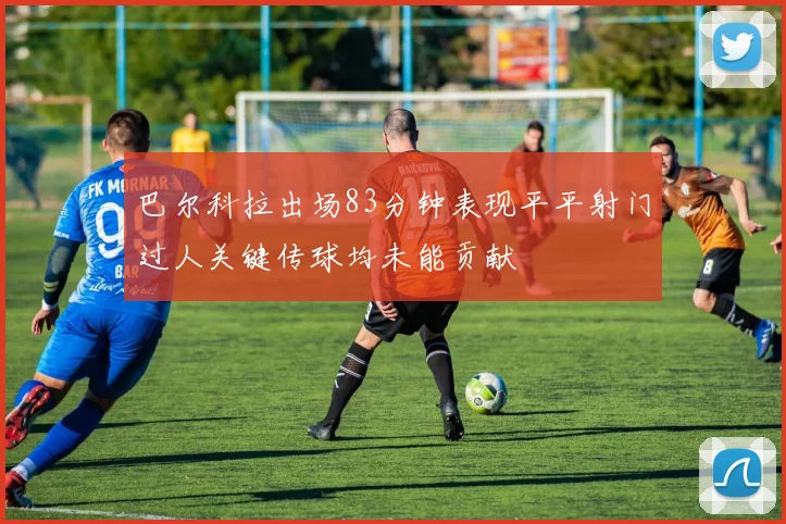 巴尔科拉出场83分钟表现平平射门过人关键传球均未能贡献