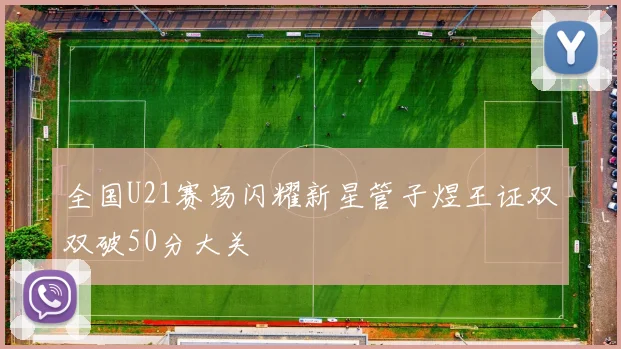 全国U21赛场闪耀新星管子煜王证双双破50分大关