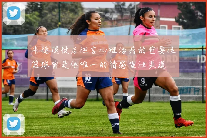 韦德退役后坦言心理治疗的重要性篮球曾是他唯一的情感宣泄渠道