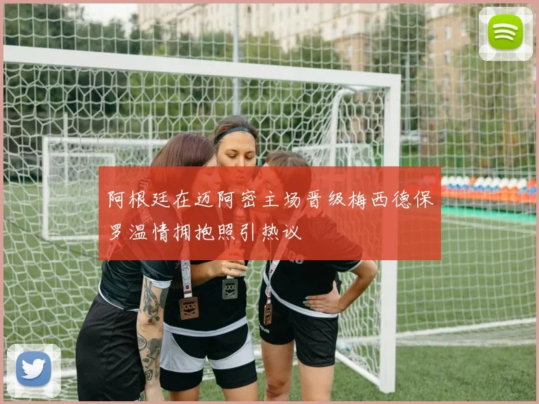 阿根廷在迈阿密主场晋级梅西德保罗温情拥抱照引热议