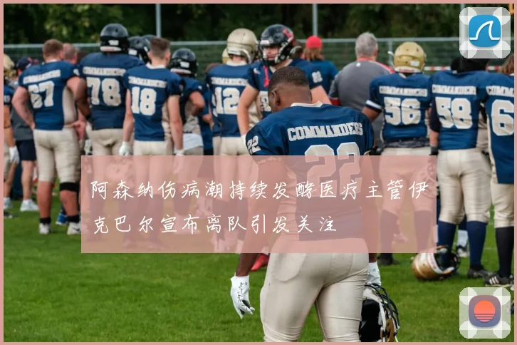 阿森纳伤病潮持续发酵医疗主管伊克巴尔宣布离队引发关注