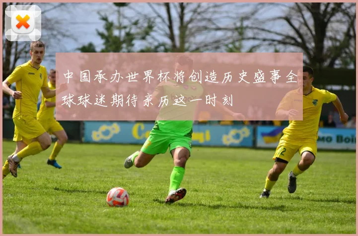 中国承办世界杯将创造历史盛事全球球迷期待亲历这一时刻