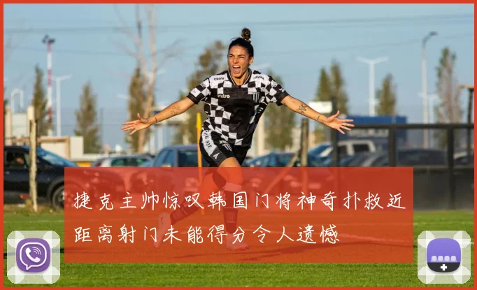 捷克主帅惊叹韩国门将神奇扑救近距离射门未能得分令人遗憾