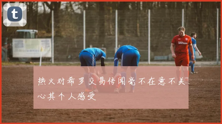 热火对希罗交易传闻毫不在意不关心其个人感受