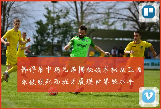 佛得角中场兄弟揭秘战术秘诀亚马尔被锁死西班牙展现世界级水平
