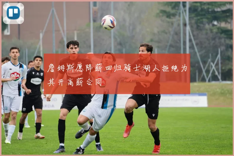 詹姆斯愿降薪回归骑士湖人拒绝为其开高薪合同