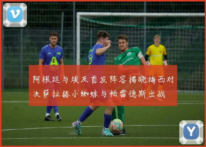 阿根廷与埃及首发阵容揭晓梅西对决萨拉赫小蜘蛛与帕雷德斯出战