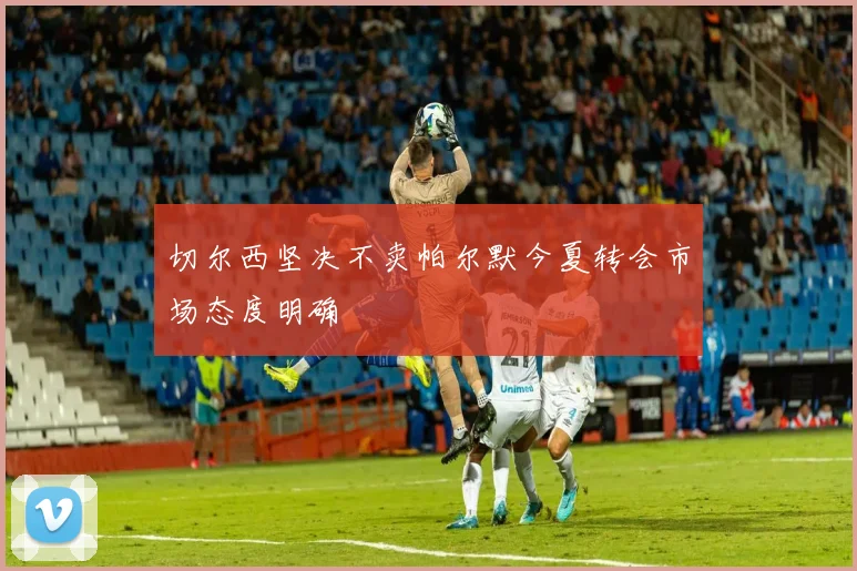 切尔西坚决不卖帕尔默今夏转会市场态度明确