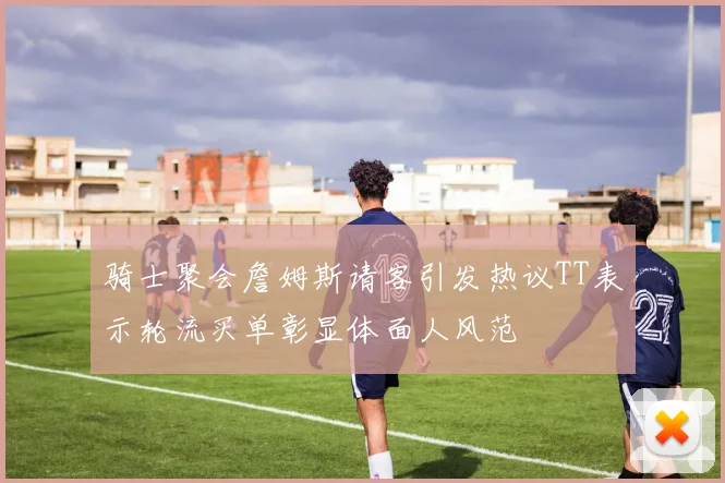 骑士聚会詹姆斯请客引发热议TT表示轮流买单彰显体面人风范