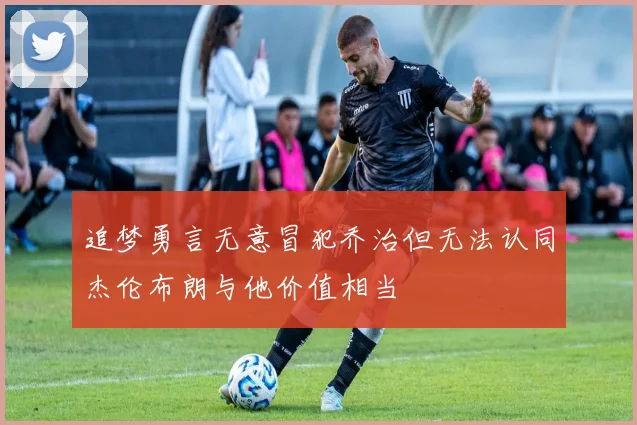 追梦勇言无意冒犯乔治但无法认同杰伦布朗与他价值相当