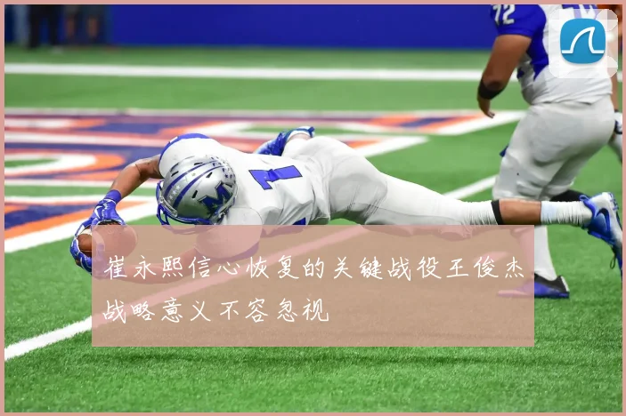 崔永熙信心恢复的关键战役王俊杰战略意义不容忽视