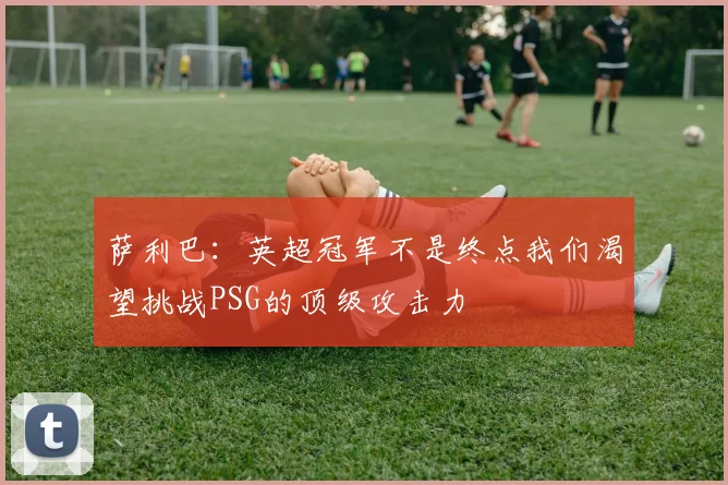 萨利巴：英超冠军不是终点我们渴望挑战PSG的顶级攻击力
